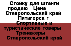 Стойку для штанги продаю › Цена ­ 500 - Ставропольский край, Пятигорск г. Спортивные и туристические товары » Тренажеры   . Ставропольский край